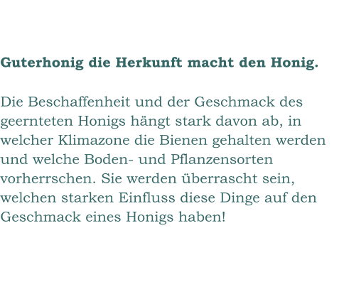 Guterhonig die Herkunft macht den Honig.  Die Beschaffenheit und der Geschmack des geernteten Honigs hängt stark davon ab, in welcher Klimazone die Bienen gehalten werden und welche Boden- und Pflanzensorten vorherrschen. Sie werden überrascht sein, welchen starken Einfluss diese Dinge auf den Geschmack eines Honigs haben!